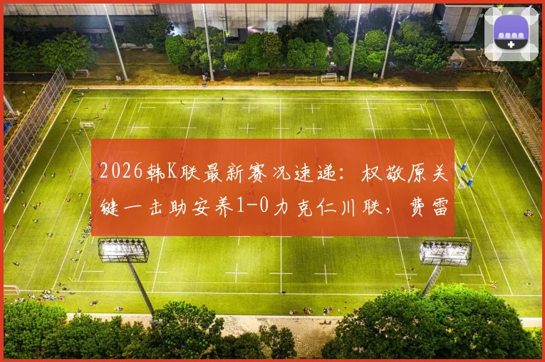 2026韩K联最新赛况速递：权敬原关键一击助安养1-0力克仁川联，费雷尔倒地争议判罚解析