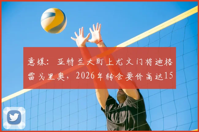 意媒：亚特兰大盯上尤文门将迪格雷戈里奥，2026年转会要价高达1500万欧元引热议，这笔交易值不值？