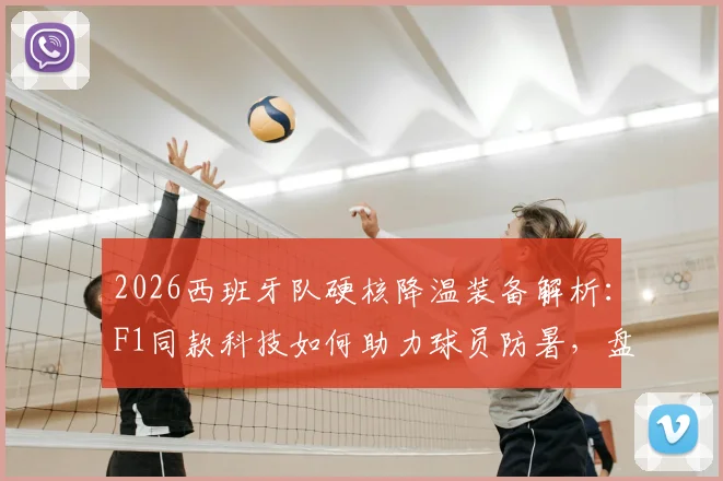 2026西班牙队硬核降温装备解析:F1同款科技如何助力球员防暑,盘点市面类似运动降温装备
