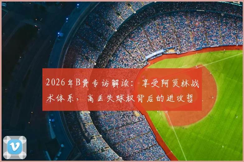 2026年B费专访解读：享受阿莫林战术体系，高丢失球权背后的进攻哲学与曼联新赛季展望