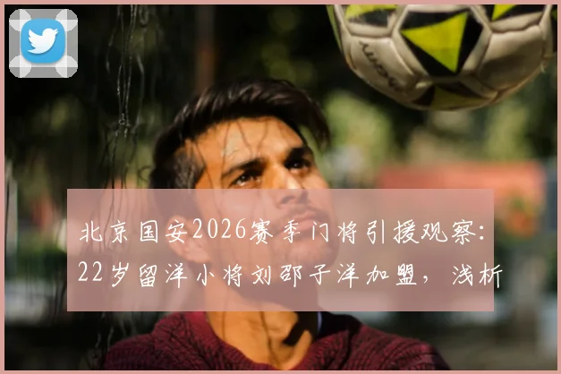 北京国安2026赛季门将引援观察:22岁留洋小将刘邵子洋加盟,浅析其转会费、身高体重及未来球衣号码选择