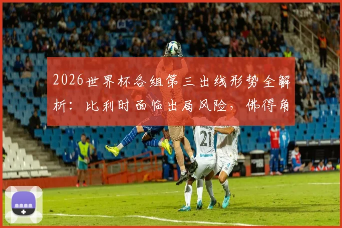 2026世界杯各组第三出线形势全解析:比利时面临出局风险,佛得角仍有晋级希望,附小组第三排名规则详解
