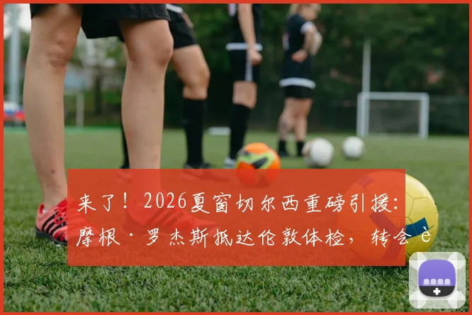 来了!2026夏窗切尔西重磅引援:摩根·罗杰斯抵达伦敦体检,转会费与合同年限引关注