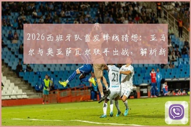 2026西班牙队首发锋线猜想：亚马尔与奥亚萨瓦尔联手出战，解析新攻击组合战术价值与比赛看点