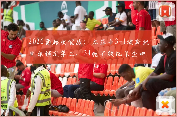 2026葡超收官战：本菲卡3-1埃斯托里尔锁定第三，34轮不败纪录全回顾与赛季总结