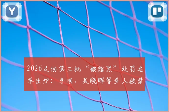 2026足协第三批“假赌黑”处罚名单出炉:李明、吴晓晖等多人被禁足5年,禁足处罚具体意味着什么?