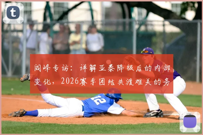 阎峰专访：详解亚泰降级后的内部变化，2026赛季团结共渡难关的务实计划