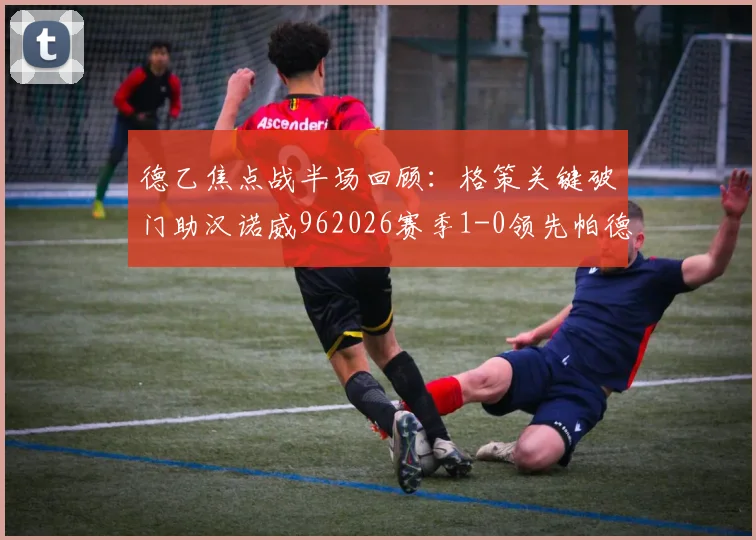 德乙焦点战半场回顾：格策关键破门助汉诺威962026赛季1-0领先帕德博恩，附两队实时形势分析