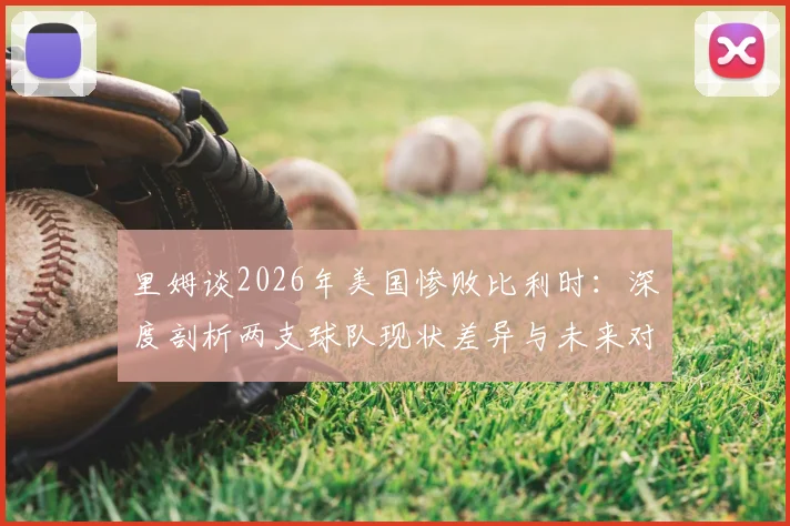 里姆谈2026年美国惨败比利时：深度剖析两支球队现状差异与未来对阵展望