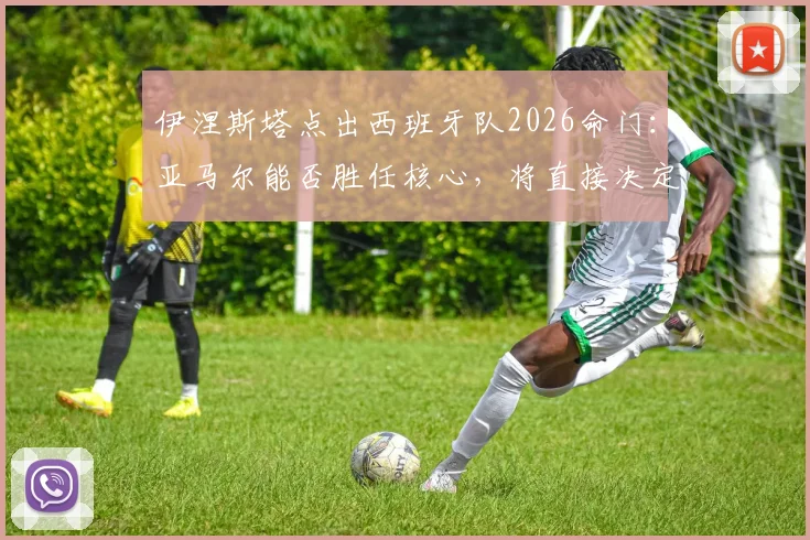 伊涅斯塔点出西班牙队2026命门:亚马尔能否胜任核心,将直接决定最终成绩走向分析
