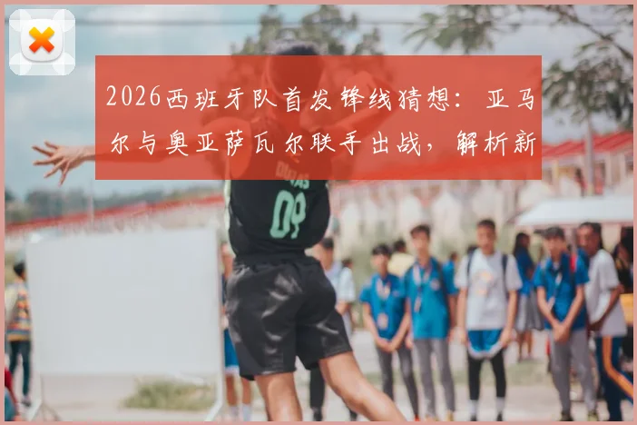 2026西班牙队首发锋线猜想:亚马尔与奥亚萨瓦尔联手出战,解析新攻击组合战术价值与比赛看点