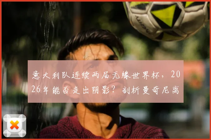 意大利队连续两届无缘世界杯，2026年能否走出阴影？剖析曼奇尼离任、青训困局与突围之路