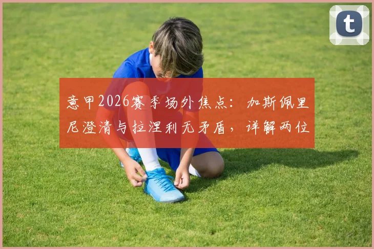 意甲2026赛季场外焦点：加斯佩里尼澄清与拉涅利无矛盾，详解两位名帅下周关键会面内容与背景