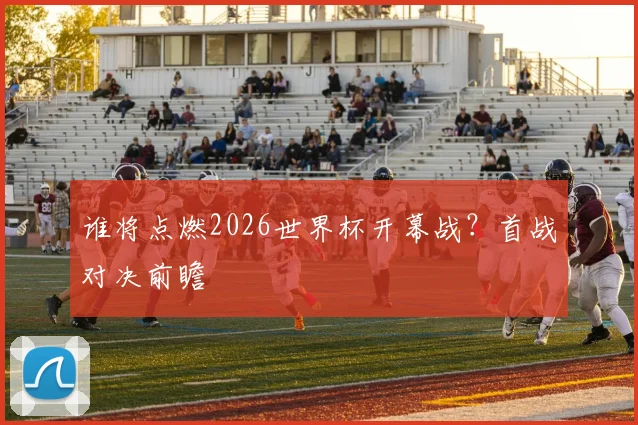 谁将点燃2026世界杯开幕战?首战对决前瞻