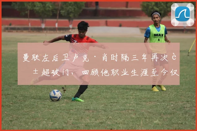 曼联左后卫卢克·肖时隔三年再次英超破门，回顾他职业生涯至今仅有的4个联赛进球